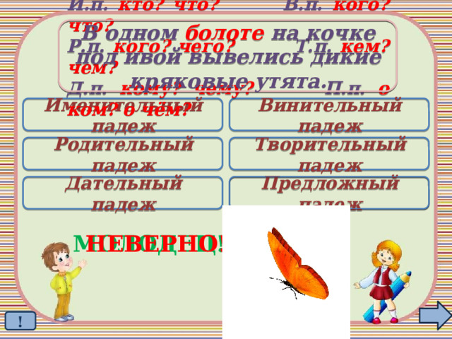 В одном болоте на кочке под ивой вывелись дикие кряковые утята. И.п. кто? что? В.п. кого? что? Р.п. кого? чего? Т.п. кем? чем? Д.п. кому? чему? П.п. о ком? о чём? Именительный падеж Винительный падеж Родительный падеж Творительный падеж Дательный падеж Предложный падеж  МОЛОДЕЦ! НЕВЕРНО! ! 