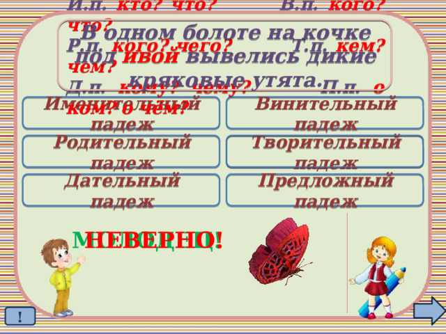 В одном болоте на кочке под ивой вывелись дикие кряковые утята. И.п. кто? что? В.п. кого? что? Р.п. кого? чего? Т.п. кем? чем? Д.п. кому? чему? П.п. о ком? о чём? Именительный падеж Винительный падеж Родительный падеж Творительный падеж  Дательный падеж Предложный падеж МОЛОДЕЦ! НЕВЕРНО! ! 