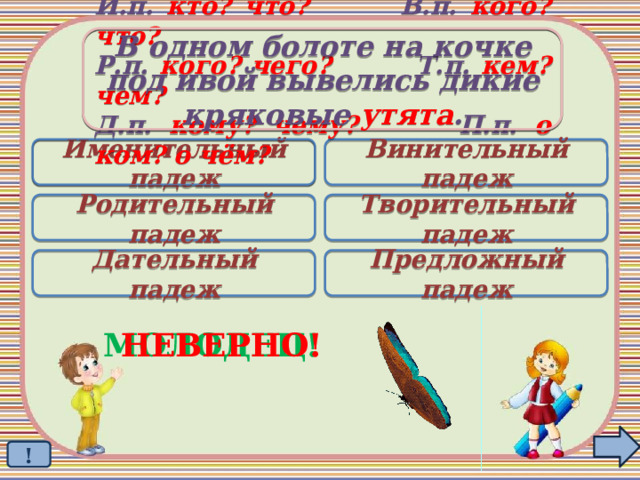 В одном болоте на кочке под ивой вывелись дикие кряковые утята . И.п. кто? что? В.п. кого? что? Р.п. кого? чего? Т.п. кем? чем? Д.п. кому? чему? П.п. о ком? о чём? Именительный падеж Винительный падеж  Родительный падеж Творительный падеж Дательный падеж Предложный падеж МОЛОДЕЦ! НЕВЕРНО! ! 