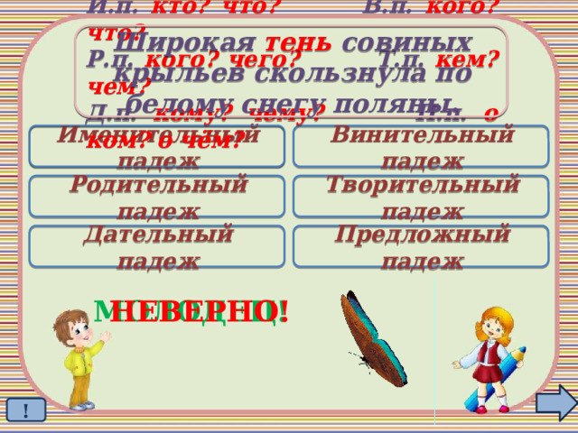 Широкая тень совиных крыльев скользнула по белому снегу поляны. И.п. кто? что? В.п. кого? что? Р.п. кого? чего? Т.п. кем? чем? Д.п. кому? чему? П.п. о ком? о чём? Именительный падеж Винительный падеж  Родительный падеж Творительный падеж Дательный падеж Предложный падеж МОЛОДЕЦ! НЕВЕРНО! ! 
