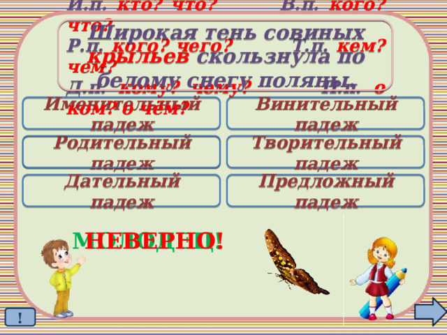 Широкая тень совиных крыльев скользнула по белому снегу поляны. И.п. кто? что? В.п. кого? что? Р.п. кого? чего? Т.п. кем? чем? Д.п. кому? чему? П.п. о ком? о чём? Именительный падеж Винительный падеж Родительный падеж Творительный падеж  Дательный падеж Предложный падеж МОЛОДЕЦ! НЕВЕРНО! ! 
