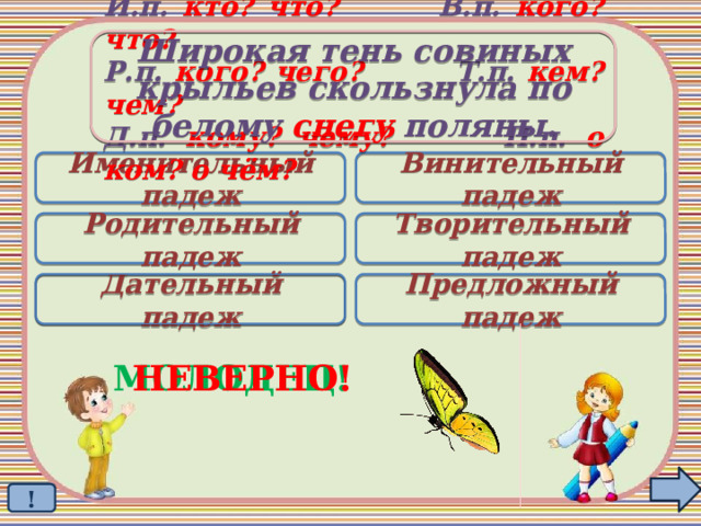 Широкая тень совиных крыльев скользнула по белому снегу поляны. И.п. кто? что? В.п. кого? что? Р.п. кого? чего? Т.п. кем? чем? Д.п. кому? чему? П.п. о ком? о чём? Именительный падеж Винительный падеж Родительный падеж Творительный падеж Дательный падеж Предложный падеж  НЕВЕРНО! МОЛОДЕЦ! !  