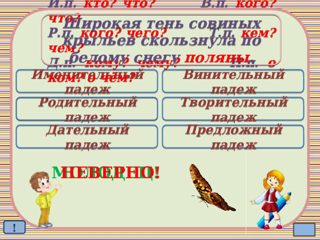 Широкая тень совиных крыльев скользнула по белому снегу поляны . И.п. кто? что? В.п. кого? что? Р.п. кого? чего? Т.п. кем? чем? Д.п. кому? чему? П.п. о ком? о чём? Именительный падеж Винительный падеж Родительный падеж Творительный падеж  Дательный падеж Предложный падеж МОЛОДЕЦ! НЕВЕРНО! ! 