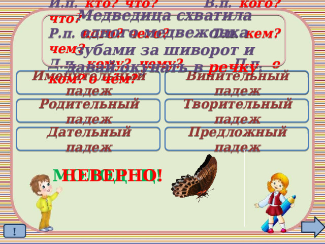 Медведица схватила одного медвежонка  зубами за шиворот и давай окунать в речку . И.п. кто? что? В.п. кого? что? Р.п. кого? чего? Т.п. кем? чем? Д.п. кому? чему? П.п. о ком? о чём? Именительный падеж Винительный падеж  Родительный падеж Творительный падеж Дательный падеж Предложный падеж МОЛОДЕЦ! НЕВЕРНО! ! 