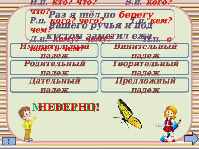 Раз я шёл по берегу нашего ручья и под кустом заметил ежа. И.п. кто? что? В.п. кого? что? Р.п. кого? чего? Т.п. кем? чем? Д.п. кому? чему? П.п. о ком? о чём? Именительный падеж Винительный падеж Родительный падеж Творительный падеж Дательный падеж Предложный падеж  МОЛОДЕЦ! НЕВЕРНО! ! 
