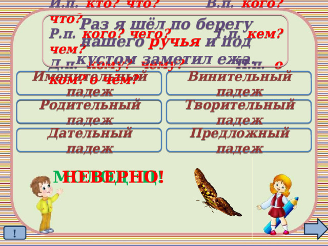 Раз я шёл по берегу  нашего ручья и под кустом заметил ежа. И.п. кто? что? В.п. кого? что? Р.п. кого? чего? Т.п. кем? чем? Д.п. кому? чему? П.п. о ком? о чём? Именительный падеж Винительный падеж Родительный падеж Творительный падеж  Дательный падеж Предложный падеж МОЛОДЕЦ! НЕВЕРНО! ! 