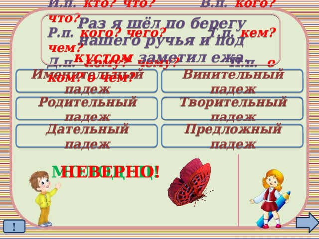 Раз я шёл по берегу  нашего ручья и под кустом заметил ежа. И.п. кто? что? В.п. кого? что? Р.п. кого? чего? Т.п. кем? чем? Д.п. кому? чему? П.п. о ком? о чём? Именительный падеж Винительный падеж Родительный падеж Творительный падеж  Дательный падеж Предложный падеж МОЛОДЕЦ! НЕВЕРНО! ! 