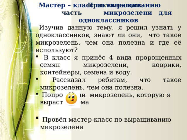  Мастер – класс по выращиванию микрозелени для одноклассников  Изучив данную тему, я решил узнать у одноклассников, знают ли они, что такое микрозелень, чем она полезна и где её используют?  В класс я принёс 4 вида пророщенных семян микрозелени, коврики, контейнеры, семена и воду.  Рассказал ребятам, что такое микрозелень, чем она полезна.  Попробовали микрозелень, которую я вырастил дома  Провёл мастер-класс по выращиванию микрозелени  Практическая часть 