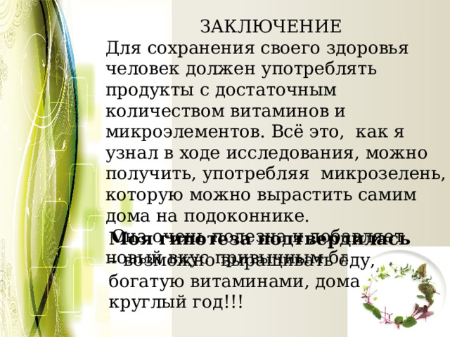  ЗАКЛЮЧЕНИЕ Для сохранения своего здоровья человек должен употреблять продукты с достаточным количеством витаминов и микроэлементов. Всё это, как я узнал в ходе исследования, можно получить, употребляя микрозелень, которую можно вырастить самим дома на подоконнике.  Она очень полезна и добавляет новый вкус привычным блюдам. Моя гипотеза подтвердилась – возможно выращивать еду, богатую витаминами, дома круглый год!!! 