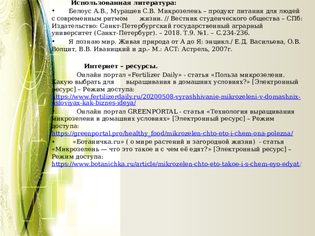          Использованная литература:  Белоус А.В., Мурашев С.В. Микрозелень – продукт питания для людей с современным ритмом жизни. // Вестник студенческого общества – СПб: Издательство: Санкт-Петербургский государственный аграрный университет (Санкт-Петербург). – 2018. Т.9. №1. – С.234-236.  Я познаю мир. Живая природа от А до Я: энцикл./ Е.Д. Васильева, О.В. Волцит, В.В. Иваницкий и др.- М.: АСТ: Астрель, 2007г.    Интернет – ресурсы.  Онлайн портал «Fertilizer Daily» - статья «Польза микрозелени. Какую выбрать для выращивания в домашних условиях?» [Электронный ресурс] – Режим доступа:  https://www.fertilizerdaily.ru/20200508-vyrashhivanie-mikrozeleni-v-domashnix-usloviyax-kak-biznes-ideya/  Онлайн портал GREENPORTAL - статья «Технология выращивания микрозелени в домашних условиях» [Электронный ресурс] – Режим доступа:  https://greenportal.pro/healthy_food/mikrozelen-chto-eto-i-chem-ona-polezna/    «Ботаничка.ru» ( о мире растений и загородной жизни) - статья «Микрозелень — что это такое и с чем её едят?» [Электронный ресурс] – Режим доступа:  https://www.botanichka.ru/article/mikrozelen-chto-eto-takoe-i-s-chem-eyo-edyat / 