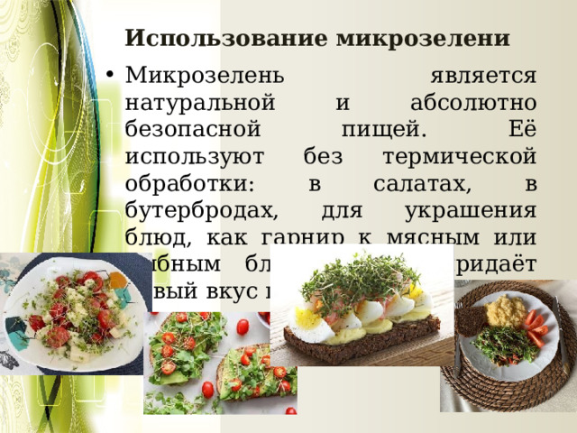 Использование микрозелени Микрозелень является натуральной и абсолютно безопасной пищей. Её используют без термической обработки: в салатах, в бутербродах, для украшения блюд, как гарнир к мясным или рыбным блюдам. Она придаёт новый вкус привычным блюдам 