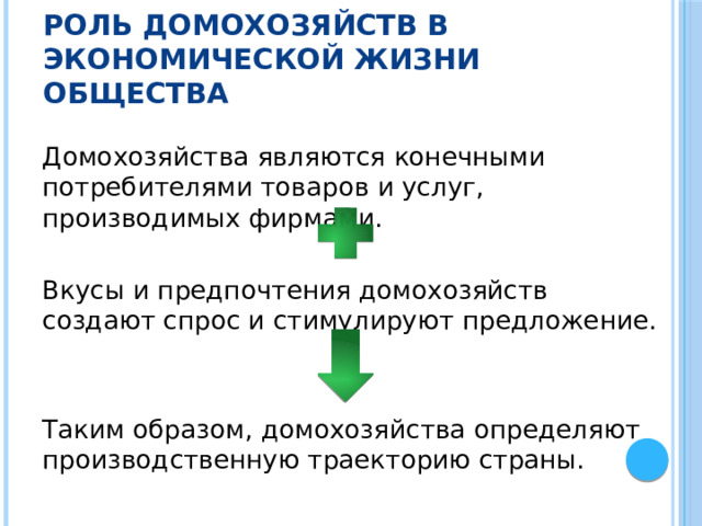 Роль домохозяйств в экономической жизни общества Домохозяйства являются конечными потребителями товаров и услуг, производимых фирмами. Вкусы и предпочтения домохозяйств создают спрос и стимулируют предложение. Таким образом, домохозяйства определяют производственную траекторию страны. 