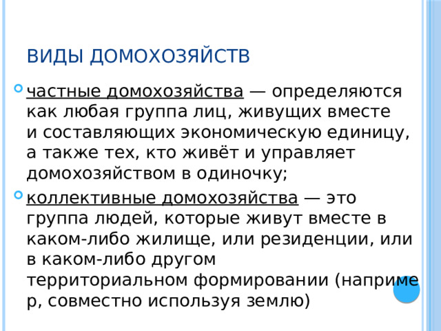 Виды домохозяйств частные домохозяйства  — определяются как любая группа лиц, живущих вместе и составляющих экономическую единицу, а также тех, кто живёт и управляет домохозяйством в одиночку; коллективные домохозяйства  — это группа людей, которые живут вместе в каком-либо жилище, или резиденции, или в каком-либо другом территориальном формировании (например, совместно используя землю) 
