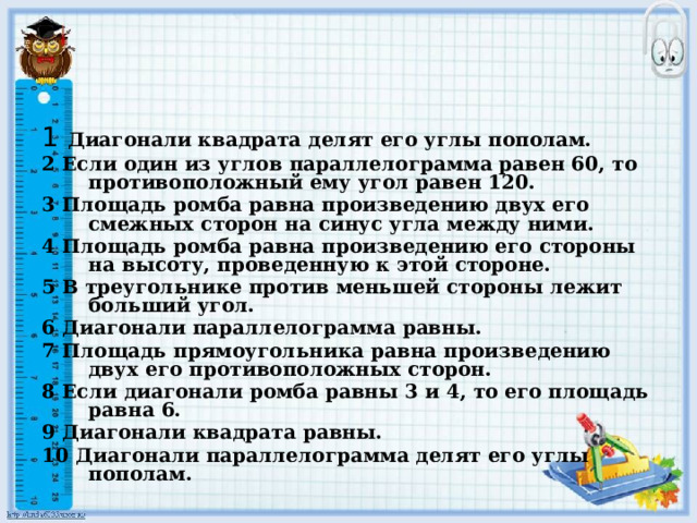 1  Диагонали квадрата делят его углы пополам. 2 Если один из углов параллелограмма равен 60, то противоположный ему угол равен 120. 3 Площадь ромба равна произведению двух его смежных сторон на синус угла между ними. 4 Площадь ромба равна произведению его стороны на высоту, проведенную к этой стороне. 5 В треугольнике против меньшей стороны лежит больший угол. 6 Диагонали параллелограмма равны. 7 Площадь прямоугольника равна произведению двух его противоположных сторон. 8 Если диагонали ромба равны 3 и 4, то его площадь равна 6. 9 Диагонали квадрата равны. 10 Диагонали параллелограмма делят его углы пополам. 