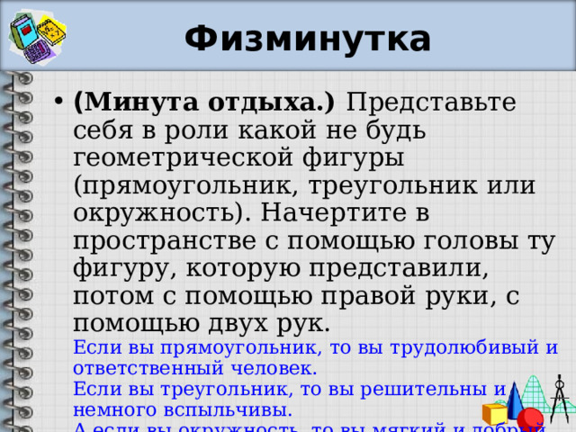 Физминутка ( Минута отдыха.) Представьте себя в роли какой не будь геометрической фигуры (прямоугольник, треугольник или окружность). Начертите в пространстве с помощью головы ту фигуру, которую представили, потом с помощью правой руки, с помощью двух рук.  Если вы прямоугольник, то вы трудолюбивый и ответственный человек.  Если вы треугольник, то вы решительны и немного вспыльчивы.  А если вы окружность, то вы мягкий и добрый человек. 