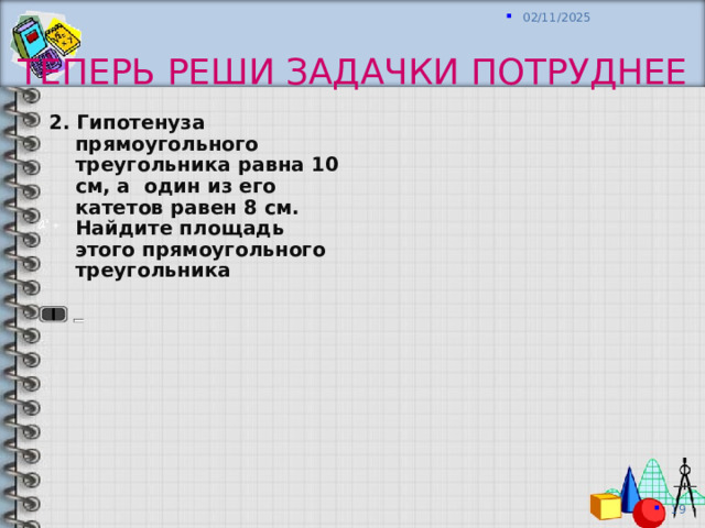 Теперь реши задачки потруднее 2 . Гипотенуза прямоугольного треугольник а равна 10 см, а один из его катетов равен 8 см. Найдите площадь этого прямоугольного треугольника  