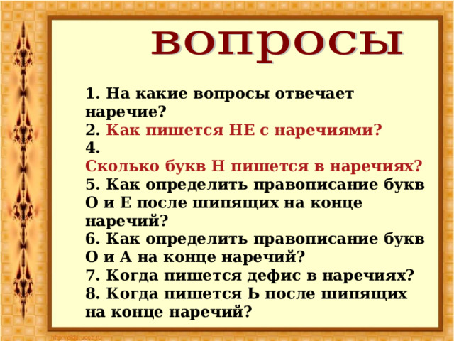 1. На какие вопросы отвечает наречие? 2. Как пишется НЕ с наречиями? 4. Сколько букв Н пишется в наречиях? 5. Как определить правописание букв О и Е после шипящих на конце наречий? 6. Как определить правописание букв О и А на конце наречий? 7. Когда пишется дефис в наречиях? 8. Когда пишется Ь после шипящих на конце наречий? 