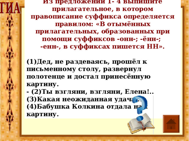 Из предложений 1- 4 выпишите прилагательное, в кото­ром правописание суффикса определяется правилом: «В отымённых прилагательных, образованных при помощи суффиксов -онн-; -ённ-; -енн-, в суффиксах пишется НН».  (1)Дед, не раздеваясь, прошёл к письменному столу, развер­нул полотенце и достал принесённую картину. - (2)Ты взгляни, взгляни, Елена!.. (З)Какая неожиданная удача... (4)Бабушка Колкина отдала нам картину. 