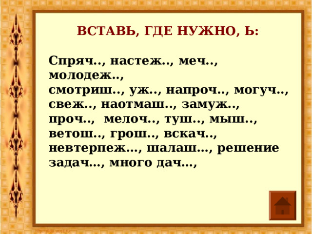 ВСТАВЬ, ГДЕ НУЖНО, Ь: Спряч.., настеж.., меч.., молодеж.., смотриш.., уж.., напроч.., могуч.., свеж.., наотмаш.., замуж.., проч.., мелоч.., туш.., мыш.., ветош.., грош.., вскач.., невтерпеж…, шалаш…, решение задач…, много дач…,   
