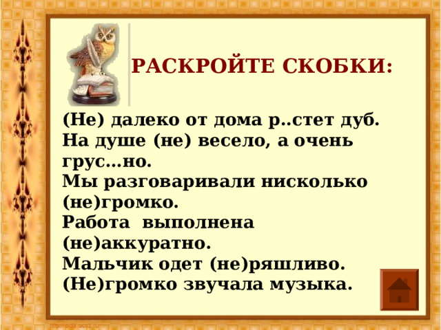 РАСКРОЙТЕ СКОБКИ: (Не) далеко от дома р..стет дуб. На душе (не) весело, а очень грус…но. Мы разговаривали нисколько (не)громко. Работа выполнена (не)аккуратно. Мальчик одет (не)ряшливо. (Не)громко звучала музыка. 