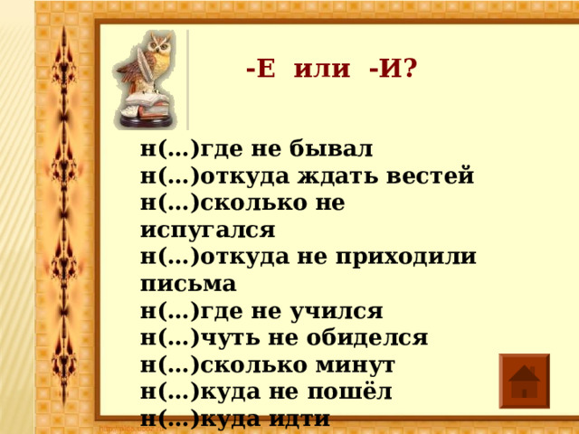-Е или -И? н(…)где не бывал н(…)откуда ждать вестей н(…)сколько не испугался н(…)откуда не приходили письма н(…)где не учился н(…)чуть не обиделся н(…)сколько минут н(…)куда не пошёл н(…)куда идти 