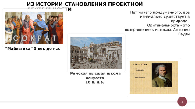 ИЗ ИСТОРИИ СТАНОВЛЕНИЯ ПРОЕКТНОЙ ДЕЯТЕЛЬНОСТИ Нет ничего придуманного, все изначально существует в природе. Оригинальность – это возвращение к истокам. Антонио Гауди “ Майевтика” 5 век до н.э. Римская высшая школа искусств 16 в. н.э. 1 1 