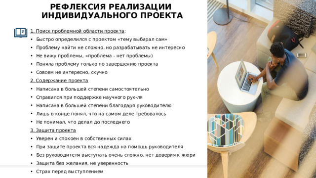 рефлексиЯ реализации  индивидуального проекта 1. Поиск проблемной области проекта : Быстро определился с проектом «тему выбирал сам» Проблему найти не сложно, но разрабатывать не интересно Не вижу проблемы, «проблема - нет проблемы) Поняла проблему только по завершению проекта Совсем не интересно, скучно 2. Содержание проекта Написана в большей степени самостоятельно Справился при поддержке научного рук-ля Написана в большей степени благодаря руководителю Лишь в конце понял, что на самом деле требовалось Не понимал, что делал до последнего 3. Защита проекта Уверен и спокоен в собственных силах При защите проекта вся надежда на помощь руководителя Без руководителя выступать очень сложно, нет доверия к жюри Защита без желания, не уверенность Страх перед выступлением 1 
