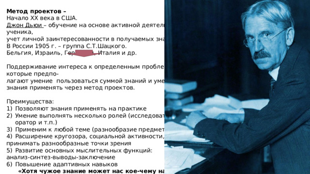 Метод проектов – Начало ХХ века в США. Джон Дьюи – обучение на основе активной деятельности ученика, учет личной заинтересованности в получаемых знаниях. В России 1905 г. – группа С.Т.Шацкого. Бельгия, Израиль, Германия, Италия и др. Поддерживание интереса к определенным проблемам, которые предпо- лагают умение пользоваться суммой знаний и умения эти знания применять через метод проектов. Преимущества: Позволяют знания применять на практике Умение выполнять несколько ролей (исследователь, оратор и т.п.) Применим к любой теме (разнообразие предметов) Расширение кругозора, социальной активности, умение принимать разнообразные точки зрения Развитие основных мыслительных функций: анализ-синтез-выводы-заключение Повышение адаптивных навыков  «Хотя чужое знание может нас кое-чему научить,  мудр бываешь лишь собственной мудростью»      М.Монтень LOREM IPSUM DOLOR SIT AMET, CONSECTETUER ADIPISCING ELIT. Lorem ipsum dolor sit amet, consectetuer adipiscing elit. Maecenas porttitor congue massa. Fusce posuere, magna sed pulvinar ultricies, purus lectus malesuada libero, sit amet commodo magna eros quis urna. 1 1 