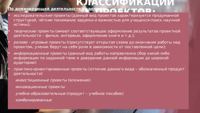 КЛАССИФИКАЦИИ ПРОЕКТОВ: По доминирующей деятельности выделяют : исследовательские проекты  (данный вид проектов характеризуется продуманной структурой, чётким понимание задумки и важностью для учащихся-поиск научной истины); творческие проекты  (имеют соответствующее оформление результатов проектной деятельности – фильм, интервью, оформление книги и т.д.); ролево - игровые проекты  (присутствует открытая схема до окончания работы над проектом, ученик берут на себя роли в зависимости от поставленной цели); информационные проекты  (данный вид работы направленна сбор какой-либо информации по заданной теме и доведение данной информации до широкой аудитории) практико-ориентированные проекты  (отличие данного вида – обозначенный продукт деятельности)  инвестиционные проекты (вложения)  инновационные проекты  учебно-образовательные (продукт – учебное пособие)  комбинированные  1 