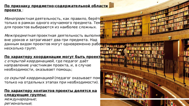 По признаку предметно-содержательной области проекта : Монопроектная  деятельность, как правило, берётся только в рамках одного изучаемого предмета. Темы для проектов выбираются из наиболее сложных. Межпредметная  проектная деятельность выполняется вне уроков и затрагивает два-три предмета. Над данным видом проектов могут одновременно работать несколько групп. По характеру координации могут быть проекты: с открытой координацией , где педагог даёт направление участникам проекта, и, в случае необходимости, оказывает помощь; со скрытой координацией  (педагог оказывает помощь только на отдельных этапах при необходимости). По характеру контактов проекты делятся на следующие группы: международные ; региональные ; внутренние. LOREM IPSUM DOLOR SIT AMET, CONSECTETUER ADIPISCING ELIT. Lorem ipsum dolor sit amet, consectetuer adipiscing elit. Maecenas porttitor congue massa. Fusce posuere, magna sed pulvinar ultricies, purus lectus malesuada libero, sit amet commodo magna eros quis urna. 1 1 