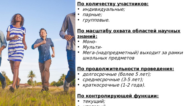 По количеству участников: индивидуальные; парные; групповые.  По масштабу охвата областей научных знаний: Моно- Мульти- Мега-(надпредметный) выходит за рамки школьных предметов  По продолжительности проведения: долгосрочные (более 5 лет); среднесрочные (3-5 лет); краткосрочные (1-2 года).  По контролирующей функции: текущий; итоговый. 