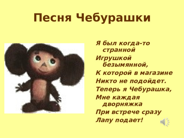 Песня Чебурашки Я был когда-то странной Игрушкой безымянной, К которой в магазине Никто не подойдет. Теперь я Чебурашка, Мне каждая дворняжка При встрече сразу Лапу подает! 
