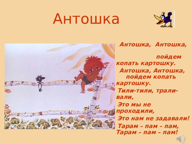 Антошка   Антошка, Антошка, пойдем копать картошку.  Антошка, Антошка, пойдем копать картошку.  Тили-тили, трали-вали,  Это мы не проходили,  Это нам не задавали!  Тарам – пам – пам, Тарам – пам – пам! 