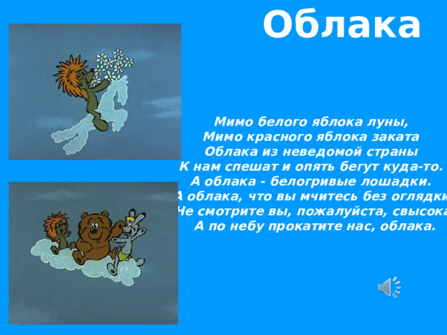  Облака Мимо белого яблока луны, Мимо красного яблока заката Облака из неведомой страны К нам спешат и опять бегут куда-то. А облака - белогривые лошадки.  А облака, что вы мчитесь без оглядки?  Не смотрите вы, пожалуйста, свысока,  А по небу прокатите нас, облака.  