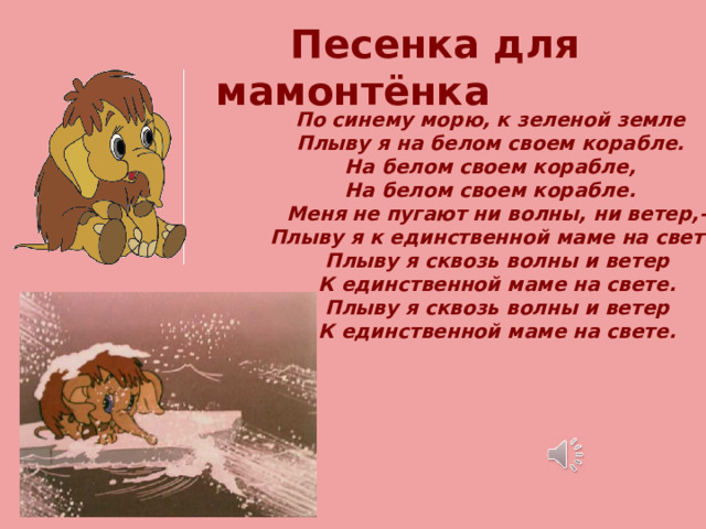 Песенка для мамонтёнка По синему морю, к зеленой земле Плыву я на белом своем корабле. На белом своем корабле, На белом своем корабле.  Меня не пугают ни волны, ни ветер,-  Плыву я к единственной маме на свете.  Плыву я сквозь волны и ветер  К единственной маме на свете.  Плыву я сквозь волны и ветер  К единственной маме на свете. 