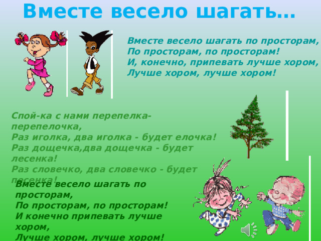Вместе весело шагать…  Вместе весело шагать по просторам,  По просторам, по просторам!  И, конечно, припевать лучше хором,  Лучше хором, лучше хором!  Спой-ка с нами перепелка-перепелочка, Раз иголка, два иголка - будет елочка! Раз дощечка,два дощечка - будет лесенка! Раз словечко, два словечко - будет песенка! Вместе весело шагать по просторам, По просторам, по просторам! И конечно припевать лучше хором, Лучше хором, лучше хором! 