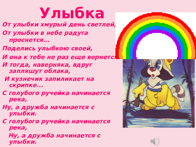  Улыбка От улыбки хмурый день светлей, От улыбки в небе радуга проснется... Поделись улыбкою своей, И она к тебе не раз еще вернется. И тогда, наверняка, вдруг запляшут облака,  И кузнечик запиликает на скрипке... С голубого ручейка начинается река, Ну, а дружба начинается с улыбки. С голубого ручейка начинается река,  Ну, а дружба начинается с улыбки.  