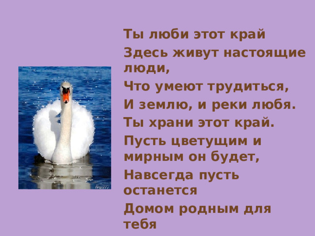 Ты люби этот край Здесь живут настоящие люди, Что умеют трудиться, И землю, и реки любя. Ты храни этот край. Пусть цветущим и мирным он будет, Навсегда пусть останется Домом родным для тебя 