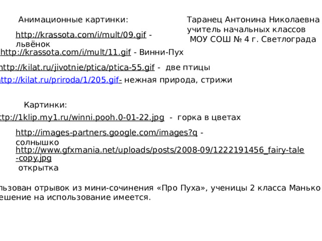 Анимационные картинки: Таранец Антонина Николаевна учитель начальных классов  МОУ СОШ № 4 г. Светлограда http://krassota.com/i/mult/09.gif  - львёнок http://krassota.com/i/mult/11.gif  - Винни-Пух http://kilat.ru/jivotnie/ptica/ptica-55.gif  - две птицы http://kilat.ru/priroda/1/205.gif -  нежная природа, стрижи Картинки: http://1klip.my1.ru/winni.pooh.0-01-22.jpg  - горка в цветах http://images-partners.google.com/images?q  - солнышко http://www.gfxmania.net/uploads/posts/2008-09/1222191456_fairy-tale-copy.jpg  открытка Использован отрывок из мини-сочинения «Про Пуха», ученицы 2 класса Манько Яны.  Разрешение на использование имеется. 