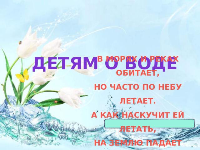 ДЕТЯМ О ВОДЕ В морях и реках обитает,  Но часто по небу летает.  А как наскучит ей летать,  На землю падает опять. 