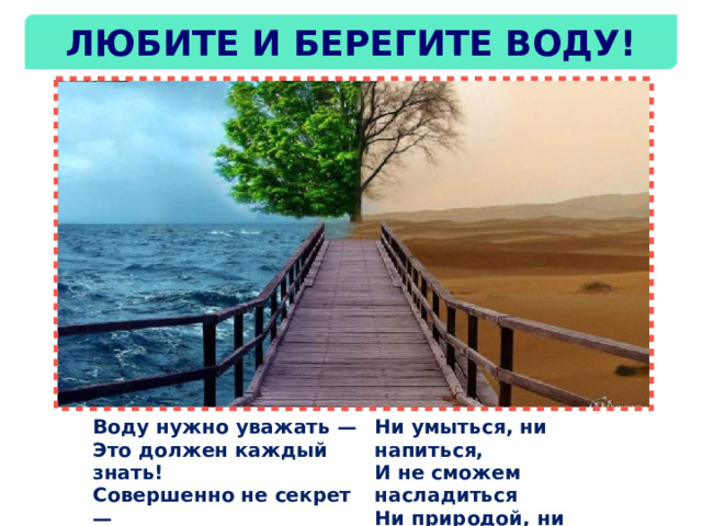 Любите и берегите воду! Воду нужно уважать —  Это должен каждый знать!  Совершенно не секрет —  Без воды нам жизни нет! Ни умыться, ни напиться,  И не сможем насладиться  Ни природой, ни пейзажем  Без воды угаснет каждый! 