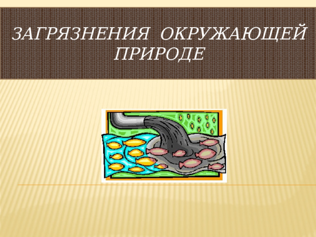  ЗАГРЯЗНЕНИЯ ОКРУЖАЮЩЕЙ ПРИРОДЕ   