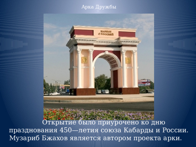 Арка Дружбы Открытие было приурочено ко дню празднования 450—летия союза Кабарды и России. Музариб Бжахов является автором проекта арки. 