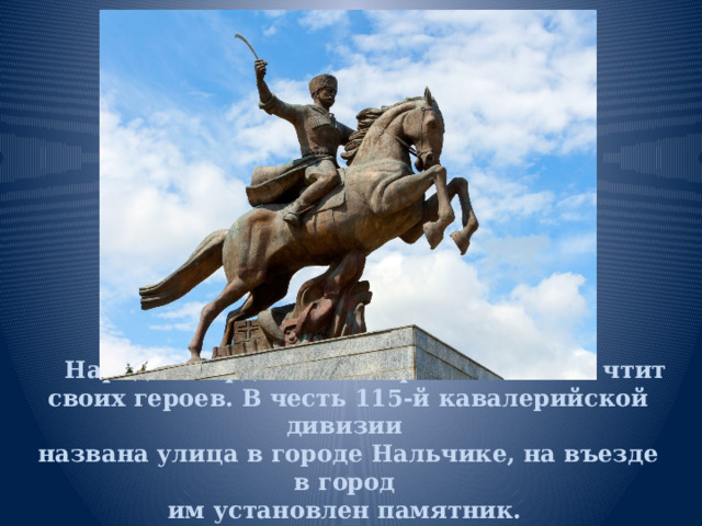 Народ Кабардино-Балкарии помнит  и чтит своих героев. В честь 115-й кавалерийской дивизии  названа улица в городе Нальчике, на въезде в город  им установлен памятник.    