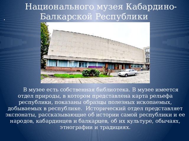 Национального музея Кабардино-Балкарской Республики  В музее есть собственная библиотека. В музее имеется отдел природы, в котором представлена карта рельефа республики, показаны образцы полезных ископаемых, добываемых в республике.  Исторический отдел представляет экспонаты, рассказывающие об истории самой республики и ее народов, кабардинцев и балкарцев, об их культуре, обычаях, этнографии и традициях. . 