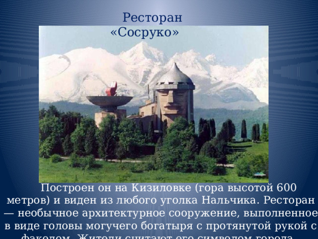  Ресторан «Сосруко» Построен он на Кизиловке (гора высотой 600 метров) и виден из любого уголка Нальчика. Ресторан — необычное архитектурное сооружение, выполненное в виде головы могучего богатыря с протянутой рукой с факелом. Жители считают его символом города. 