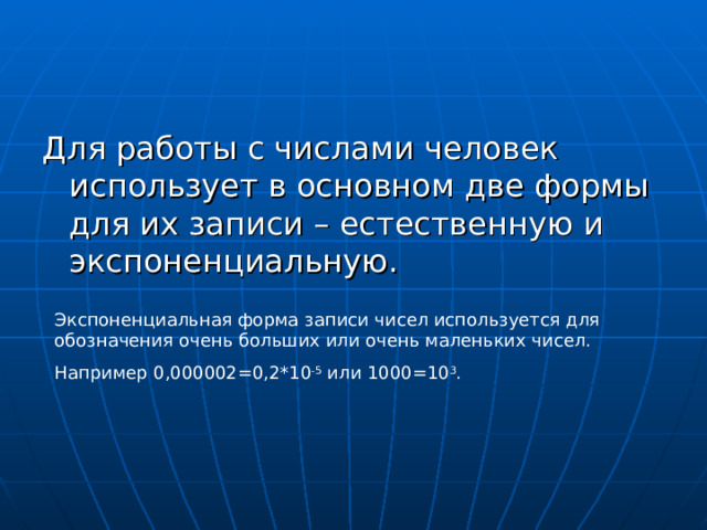 Для работы с числами человек использует в основном две формы для их записи – естественную и экспоненциальную. Экспоненциальная форма записи чисел используется для обозначения очень больших или очень маленьких чисел. Например 0,000002=0,2*10 -5 или 1000=10 3 . 