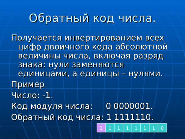 Обратный код числа. Получается инвертированием всех цифр двоичного кода абсолютной величины числа, включая разряд знака: нули заменяются единицами, а единицы – нулями. Пример Число: -1. Код модуля числа: 0 0000001. Обратный код числа: 1 1111110. 1 1 1 1 1 1 1 0 