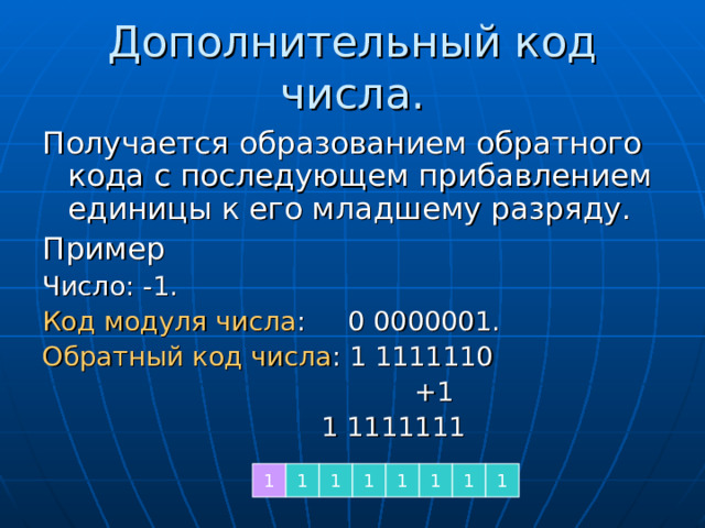 Дополнительный код числа. Получается образованием обратного кода с последующем прибавлением единицы к его младшему разряду. Пример Число: -1. Код модуля числа : 0 0000001. Обратный код числа : 1 1111110  +1  1 1111111 1 1 1 1 1 1 1 1 