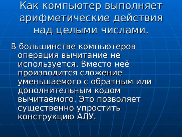 Как компьютер выполняет арифметические действия над целыми числами. В большинстве компьютеров операция вычитание не используется. Вместо неё производится сложение уменьшаемого с обратным или дополнительным кодом вычитаемого. Это позволяет существенно упростить конструкцию АЛУ. 